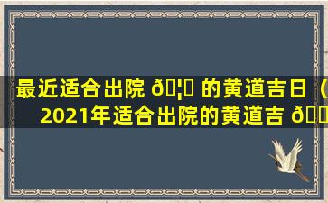 最近适合出院 🦟 的黄道吉日（2021年适合出院的黄道吉 🐴 日）